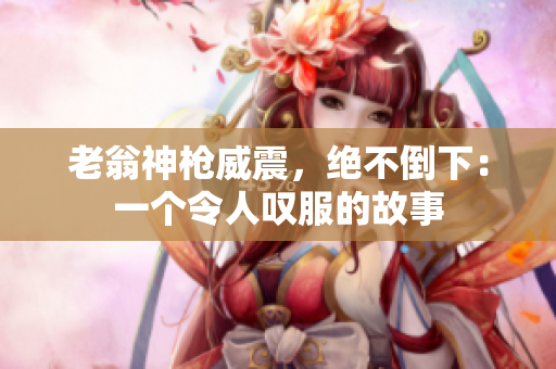 老翁神枪威震，绝不倒下：一个令人叹服的故事