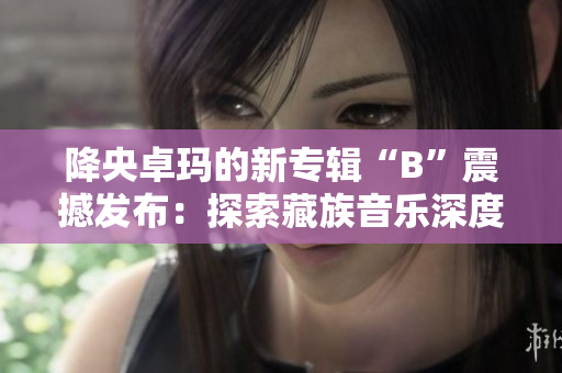 降央卓玛的新专辑“B”震撼发布：探索藏族音乐深度