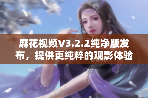 麻花视频V3.2.2纯净版发布，提供更纯粹的观影体验