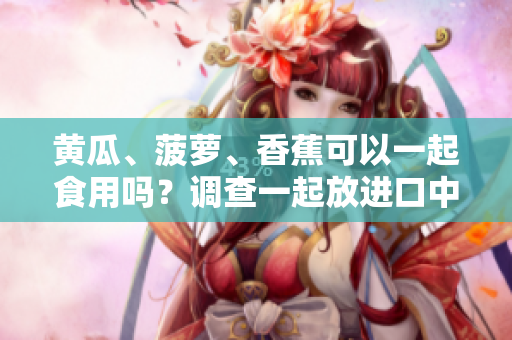 黄瓜、菠萝、香蕉可以一起食用吗？调查一起放进口中的效果！