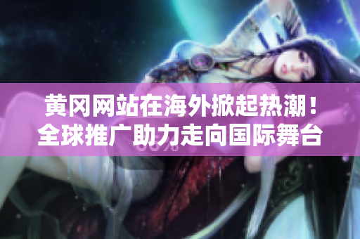 黄冈网站在海外掀起热潮！全球推广助力走向国际舞台