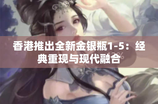 香港推出全新金银瓶1-5：经典重现与现代融合