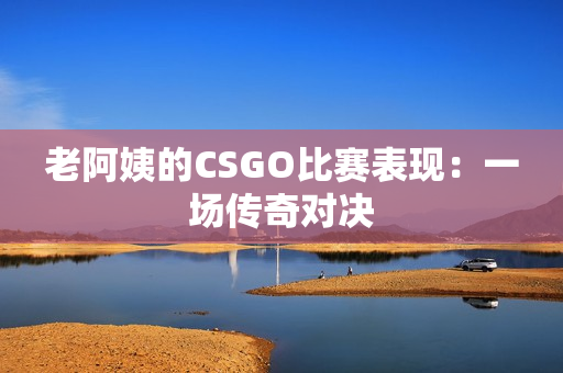 老阿姨的CSGO比赛表现：一场传奇对决