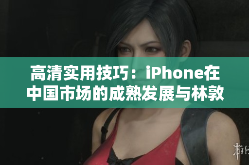 高清实用技巧：iPhone在中国市场的成熟发展与林敦的探索