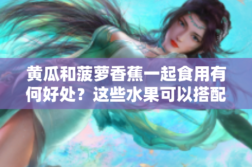 黄瓜和菠萝香蕉一起食用有何好处？这些水果可以搭配食用吗？