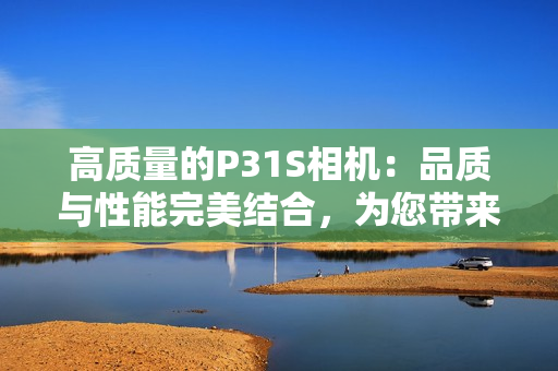 高质量的P31S相机：品质与性能完美结合，为您带来卓越的摄影体验
