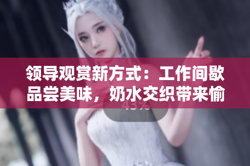 领导观赏新方式：工作间歇品尝美味，奶水交织带来愉悦体验！