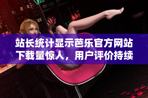 站长统计显示芭乐官方网站下载量惊人，用户评价持续赞誉