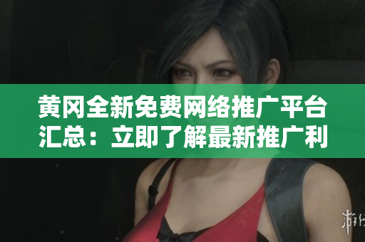 黄冈全新免费网络推广平台汇总：立即了解最新推广利器