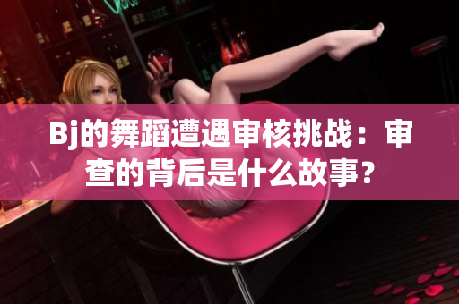 Bj的舞蹈遭遇审核挑战：审查的背后是什么故事？