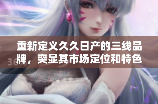 重新定义久久日产的三线品牌，突显其市场定位和特色