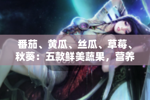 番茄、黄瓜、丝瓜、草莓、秋葵：五款鲜美蔬果，营养全解析