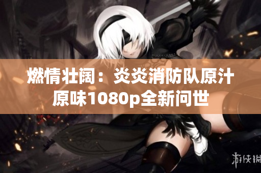燃情壮阔：炎炎消防队原汁原味1080p全新问世