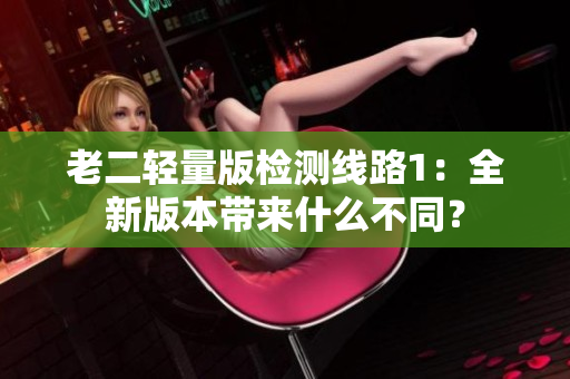 老二轻量版检测线路1：全新版本带来什么不同？