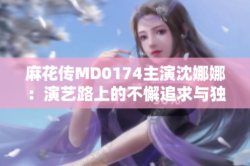 麻花传MD0174主演沈娜娜：演艺路上的不懈追求与独特魅力