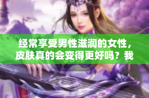 经常享受男性滋润的女性，皮肤真的会变得更好吗？我们来探讨一下！