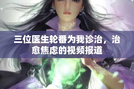 三位医生轮番为我诊治，治愈焦虑的视频报道