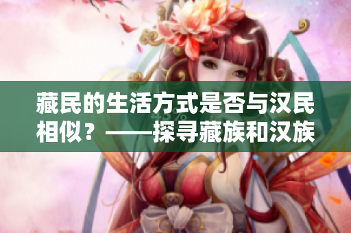 藏民的生活方式是否与汉民相似？——探寻藏族和汉族的文化差异和共通之处