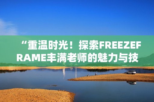 “重温时光！探索FREEZEFRAME丰满老师的魅力与技巧”