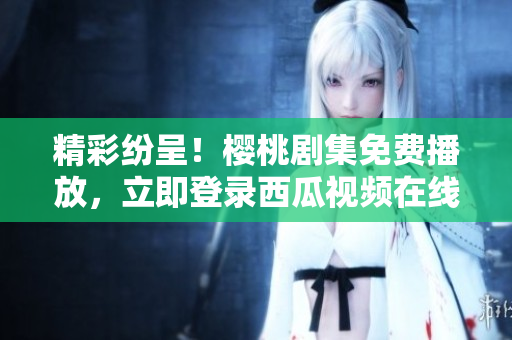 精彩纷呈！樱桃剧集免费播放，立即登录西瓜视频在线观看