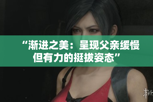 “渐进之美：呈现父亲缓慢但有力的挺拔姿态”