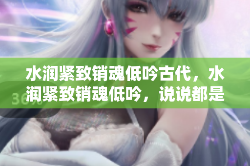 水润紧致销魂低吟古代，水润紧致销魂低吟，说说都是怎么的干对象的，睡眠を取らなくてもいい，睡觉抓着小鸡一晚上会怎样，睡过年纪最大的多少岁六十多1069