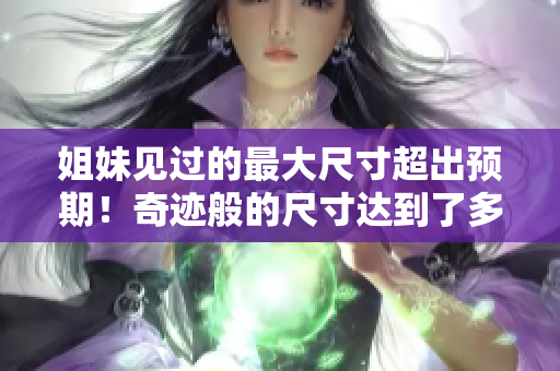 姐妹见过的最大尺寸超出预期！奇迹般的尺寸达到了多少厘米？