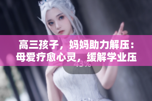 高三孩子，妈妈助力解压：母爱疗愈心灵，缓解学业压力