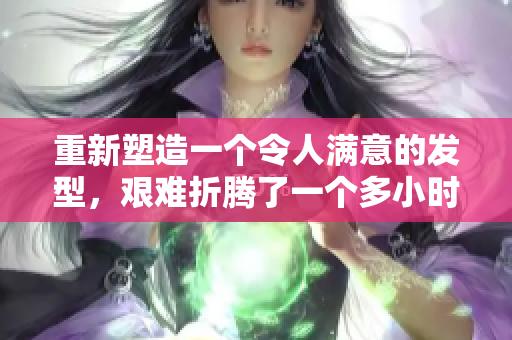 重新塑造一个令人满意的发型，艰难折腾了一个多小时。