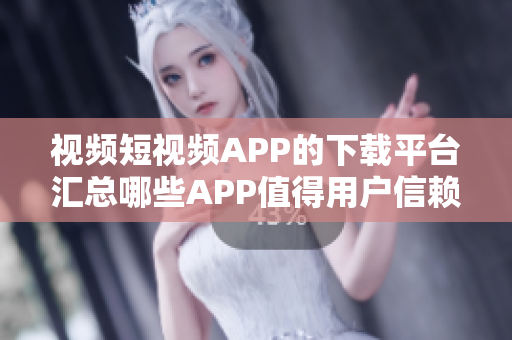 视频短视频APP的下载平台汇总哪些APP值得用户信赖？