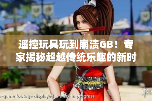 遥控玩具玩到崩溃GB！专家揭秘超越传统乐趣的新时代玩具失控现象