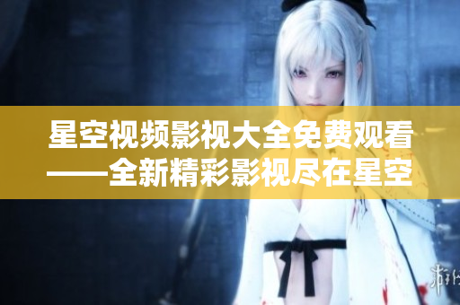星空视频影视大全免费观看——全新精彩影视尽在星空视频平台