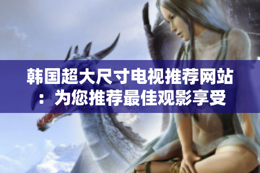 韩国超大尺寸电视推荐网站：为您推荐最佳观影享受