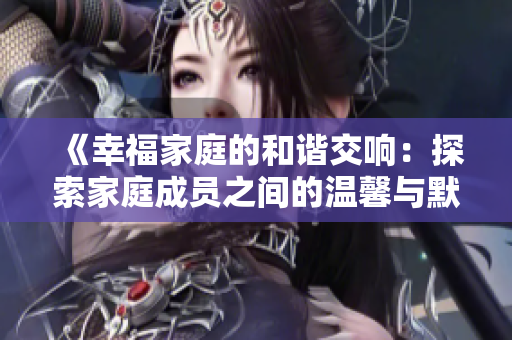 《幸福家庭的和谐交响：探索家庭成员之间的温馨与默契》