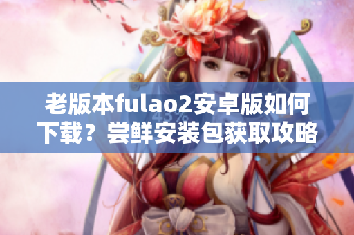 老版本fulao2安卓版如何下载？尝鲜安装包获取攻略