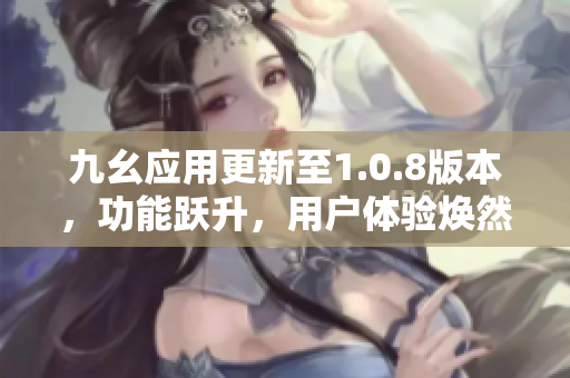 九幺应用更新至1.0.8版本，功能跃升，用户体验焕然一新