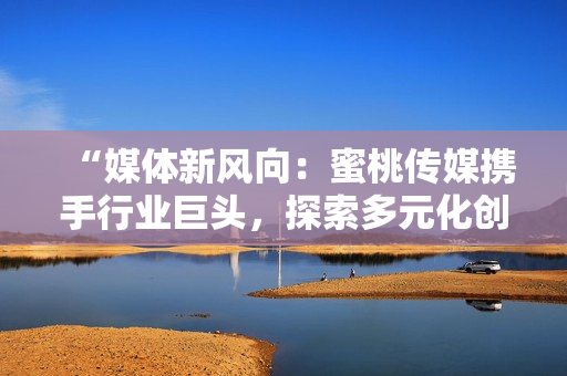 “媒体新风向：蜜桃传媒携手行业巨头，探索多元化创新之路”