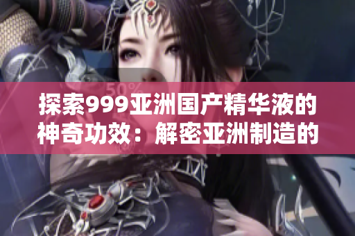 探索999亚洲国产精华液的神奇功效：解密亚洲制造的美容奇迹