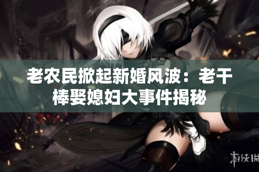 老农民掀起新婚风波：老干棒娶媳妇大事件揭秘