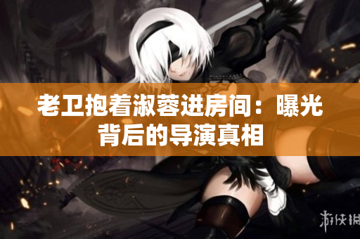 老卫抱着淑蓉进房间：曝光背后的导演真相
