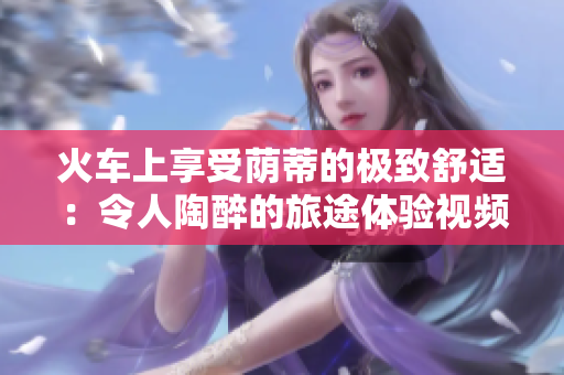火车上享受荫蒂的极致舒适：令人陶醉的旅途体验视频