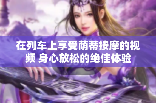 在列车上享受荫蒂按摩的视频 身心放松的绝佳体验
