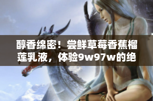 醇香绵密！尝鲜草莓香蕉榴莲乳液，体验9w97w的绝妙口感！