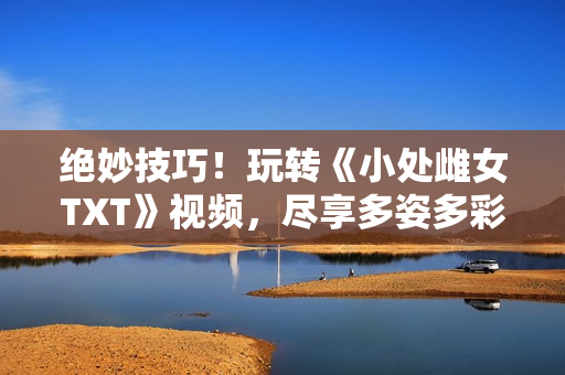 绝妙技巧！玩转《小处雌女TXT》视频，尽享多姿多彩的阅读体验！