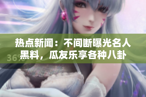 热点新闻：不间断曝光名人黑料，瓜友乐享各种八卦