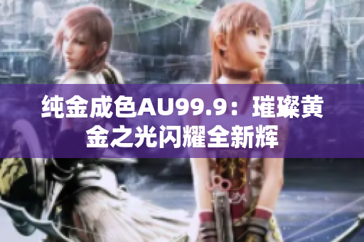 纯金成色AU99.9：璀璨黄金之光闪耀全新辉