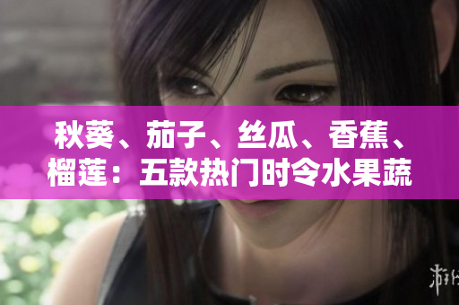 秋葵、茄子、丝瓜、香蕉、榴莲：五款热门时令水果蔬菜，营养美味一网打尽