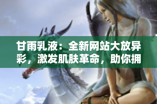 甘雨乳液：全新网站大放异彩，激发肌肤革命，助你拥抱崭新美肌！