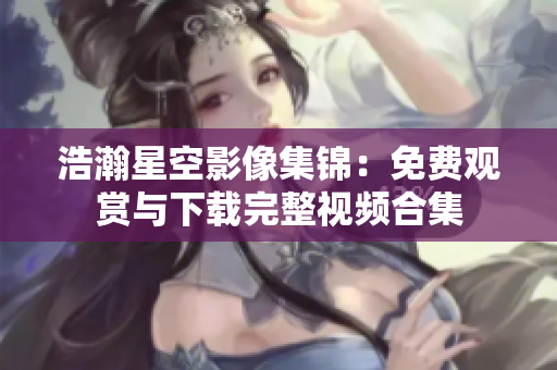 浩瀚星空影像集锦：免费观赏与下载完整视频合集