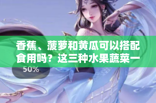 香蕉、菠萝和黄瓜可以搭配食用吗？这三种水果蔬菜一起吃有哪些好处？